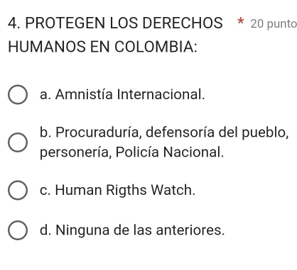 PROTEGEN LOS DERECHOS * 20 punto
HUMANOS EN COLOMBIA:
a. Amnistía Internacional.
b. Procuraduría, defensoría del pueblo,
personería, Policía Nacional.
c. Human Rigths Watch.
d. Ninguna de las anteriores.