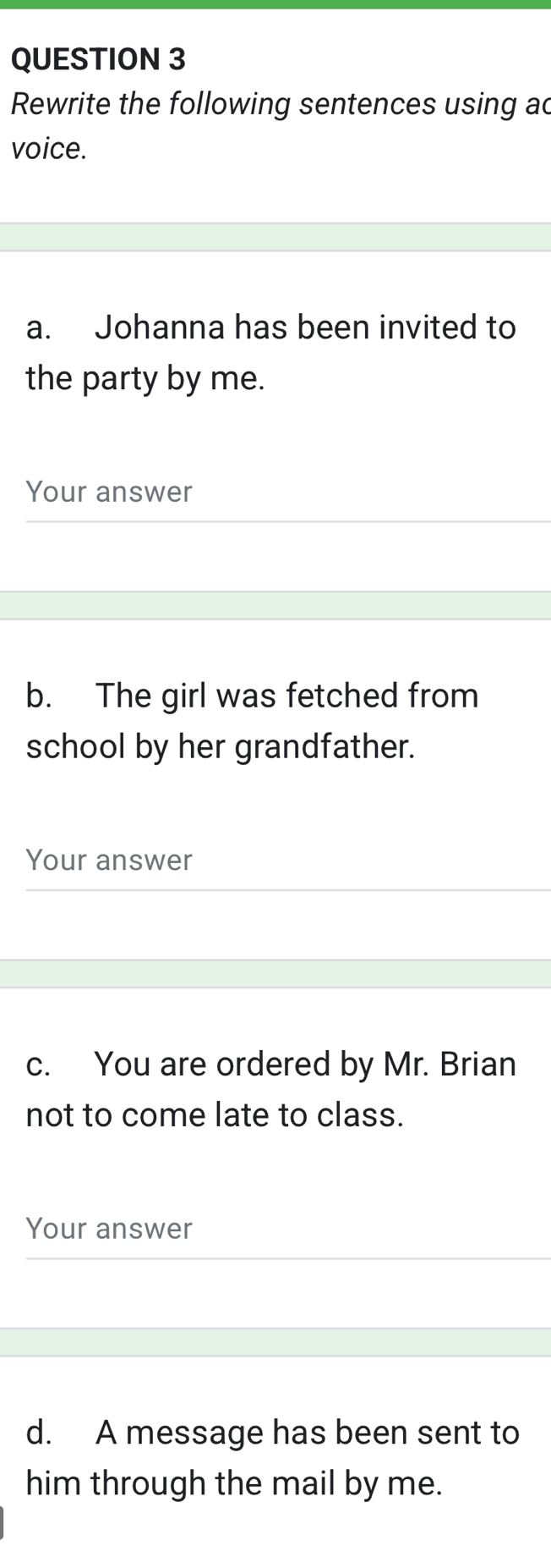 Rewrite the following sentences using ac 
voice. 
a. Johanna has been invited to 
the party by me. 
Your answer 
b. The girl was fetched from 
school by her grandfather. 
Your answer 
c. You are ordered by Mr. Brian 
not to come late to class. 
Your answer 
d. A message has been sent to 
him through the mail by me.