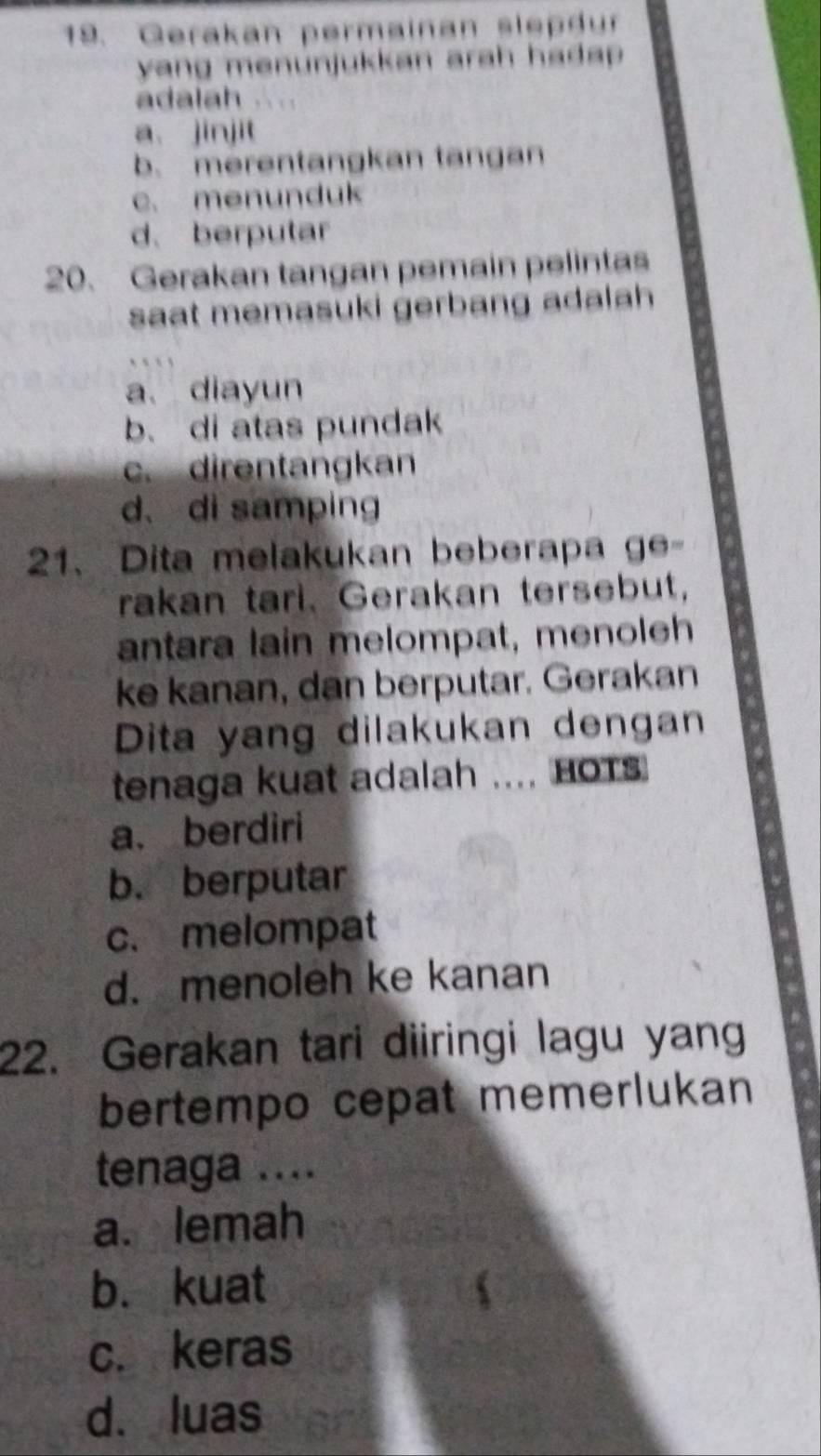 Gerakan permainan slepdur
yang menunjukkan arah hadap .
adalah
a. jinjit
b. merentangkan tangan
c. menunduk
d、 berputar
20. Gerakan tangan pemain pelintas
saat memasuki gerbang adalah
a. diayun
b. di atas pundak
c. direntangkan
d、 di samping
21、Dita melakukan beberapa ge-
rakan tarl. Gerakan tersebut,
antara lain melompat, menoleh
ke kanan, dan berputar. Gerakan
Dita yang dilakukan dengan
tenaga kuat adalah .... HOTS
a. berdiri
b. berputar
c.melompat
d. menoleh ke kanan
22. Gerakan tari diiringi lagu yang
bertempo cepat memerlukan
tenaga ....
a. lemah
bù kuat
c. keras
d. luas