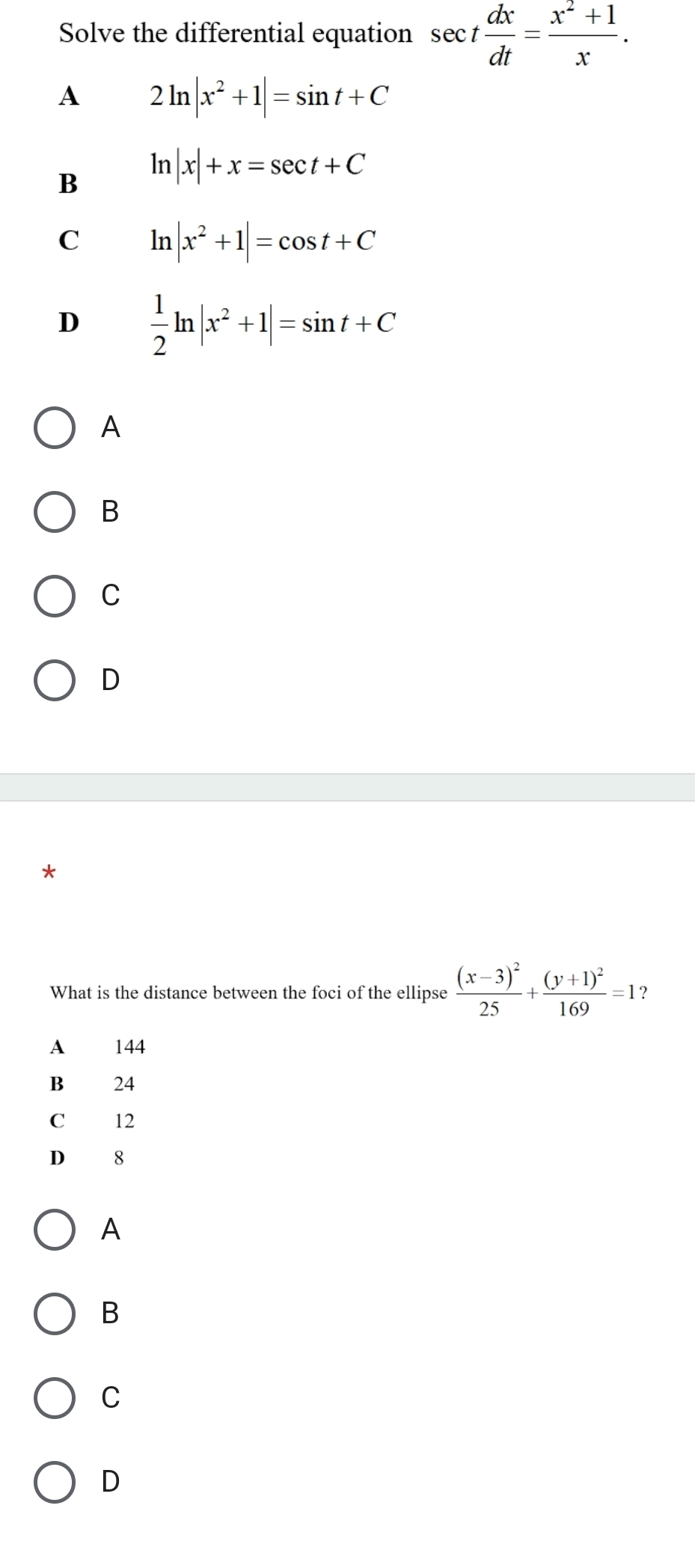 Solve the differential equation sec t dx/dt = (x^2+1)/x .
A 2ln |x^2+1|=sin t+C
B ln |x|+x=sec t+C
C ln |x^2+1|=cos t+C
D  1/2 ln |x^2+1|=sin t+C
A
B
C
D
What is the distance between the foci of the ellipse frac (x-3)^225+frac (y+1)^2169=1 ？
A 144
B 24
C 12
D 18
A
B
C
D