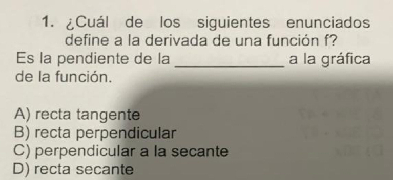 ¿Cuál de los siguientes enunciados
define a la derivada de una función f?
Es la pendiente de la _a la gráfica
de la función.
A) recta tangente
B) recta perpendicular
C) perpendicular a la secante
D) recta secante