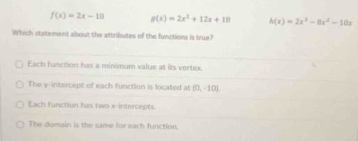 f(x)=2x-10 g(x)=2x^2+12x+18 h(x)=2x^3-8x^2-10x
Which statement about the attributes of the functions is true?
Each function has a minimum value at its vertex.
The y-intercept of each function is located at (0,-10).
Each function has two x-intercepts.
The domain is the same for each function.