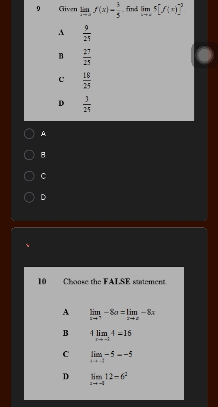 Given limlimits _xto af(x)= 3/5  , find limlimits _xto a5[f(x)]^3.
A  9/25 
B  27/25 
C  18/25 
D  3/25 
A
B
C
D
*
10 Choose the FALSE statement.
A limlimits _xto 7-8a=limlimits _xto a-8x
B 4limlimits _xto -34=16
C limlimits _xto -2-5=-5
D limlimits _xto -812=6^2