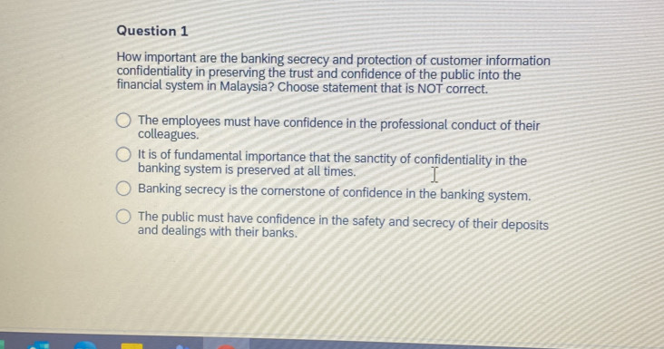 How important are the banking secrecy and protection of customer information
confidentiality in preserving the trust and confidence of the public into the
financial system in Malaysia? Choose statement that is NOT correct.
The employees must have confidence in the professional conduct of their
colleagues.
It is of fundamental importance that the sanctity of confidentiality in the
banking system is preserved at all times.
Banking secrecy is the cornerstone of confidence in the banking system.
The public must have confidence in the safety and secrecy of their deposits
and dealings with their banks.