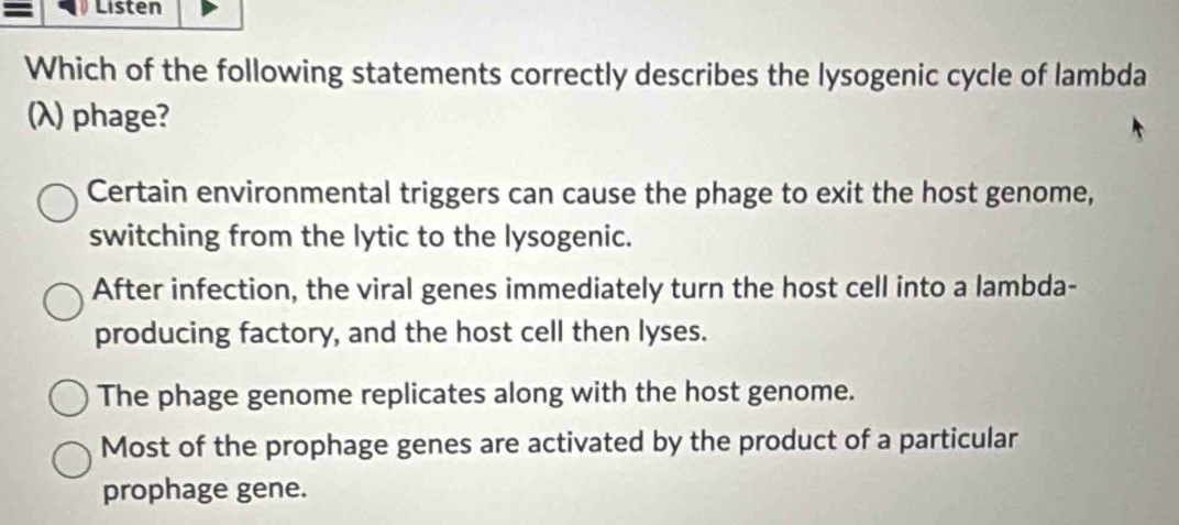 = Listen
Which of the following statements correctly describes the lysogenic cycle of lambda
(λ) phage?
Certain environmental triggers can cause the phage to exit the host genome,
switching from the lytic to the lysogenic.
After infection, the viral genes immediately turn the host cell into a lambda-
producing factory, and the host cell then lyses.
The phage genome replicates along with the host genome.
Most of the prophage genes are activated by the product of a particular
prophage gene.