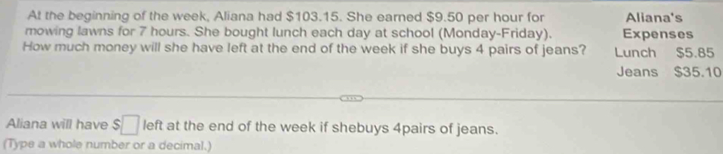 At the beginning of the week, Aliana had $103.15. She earned $9.50 per hour for Aliana's 
mowing lawns for 7 hours. She bought lunch each day at school (Monday-Friday). Expenses 
How much money will she have left at the end of the week if she buys 4 pairs of jeans? Lunch $5.85
Jeans $35.10
Aliana will have $□ left at the end of the week if shebuys 4pairs of jeans. 
(Type a whole number or a decimal.)