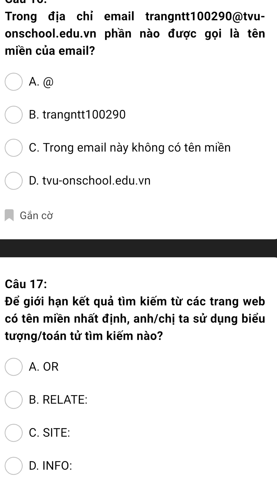 Trong địa chỉ email trangntt100290@tvu-
onschool.edu.vn phần nào được gọi là tên
miền của email?
A. @
B. trangntt100290
C. Trong email này không có tên miền
D. tvu-onschool.edu.vn
Gắn cờ
Câu 17:
Để giới hạn kết quả tìm kiếm từ các trang web
có tên miền nhất định, anh/chị ta sử dụng biểu
tượng/toán tử tìm kiếm nào?
A. OR
B. RELATE:
C. SITE:
D. INFO: