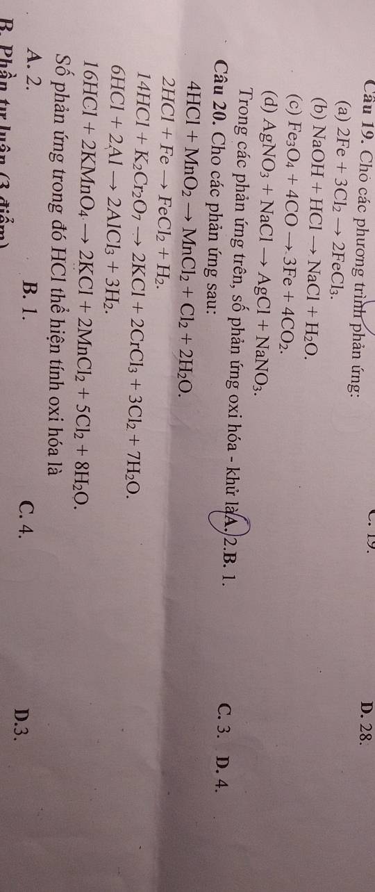 19. D. 28.
Cầu 19. Chó các phương trình phản ứng:
(a) 2Fe+3Cl_2to 2FeCl_3. 
(b) NaOH+HClto NaCl+H_2O. 
(c) Fe_3O_4+4COto 3Fe+4CO_2. 
(d) AgNO_3+NaClto AgCl+NaNO_3. 
Trong các phản ứng trên, số phản ứng oxi hóa - khử làA. 2.B. 1.
C. 3. D. 4.
Câu 20. Cho các phản ứng sau:
4HCl+MnO_2to MnCl_2+Cl_2+2H_2O.
2HCl+Feto FeCl_2+H_2.
14HCl+K_2Cr_2O_7to 2KCl+2CrCl_3+3Cl_2+7H_2O.
6HCl+2Alto 2AlCl_3+3H_2.
16HCl+2KMnO_4to 2KCl+2MnCl_2+5Cl_2+8H_2O. 
Số phản ứng trong đó HCl thể hiện tính oxi hóa là
A. 2. B. 1. C. 4.
D. 3.
B. Phần tự luận (3 điểm)