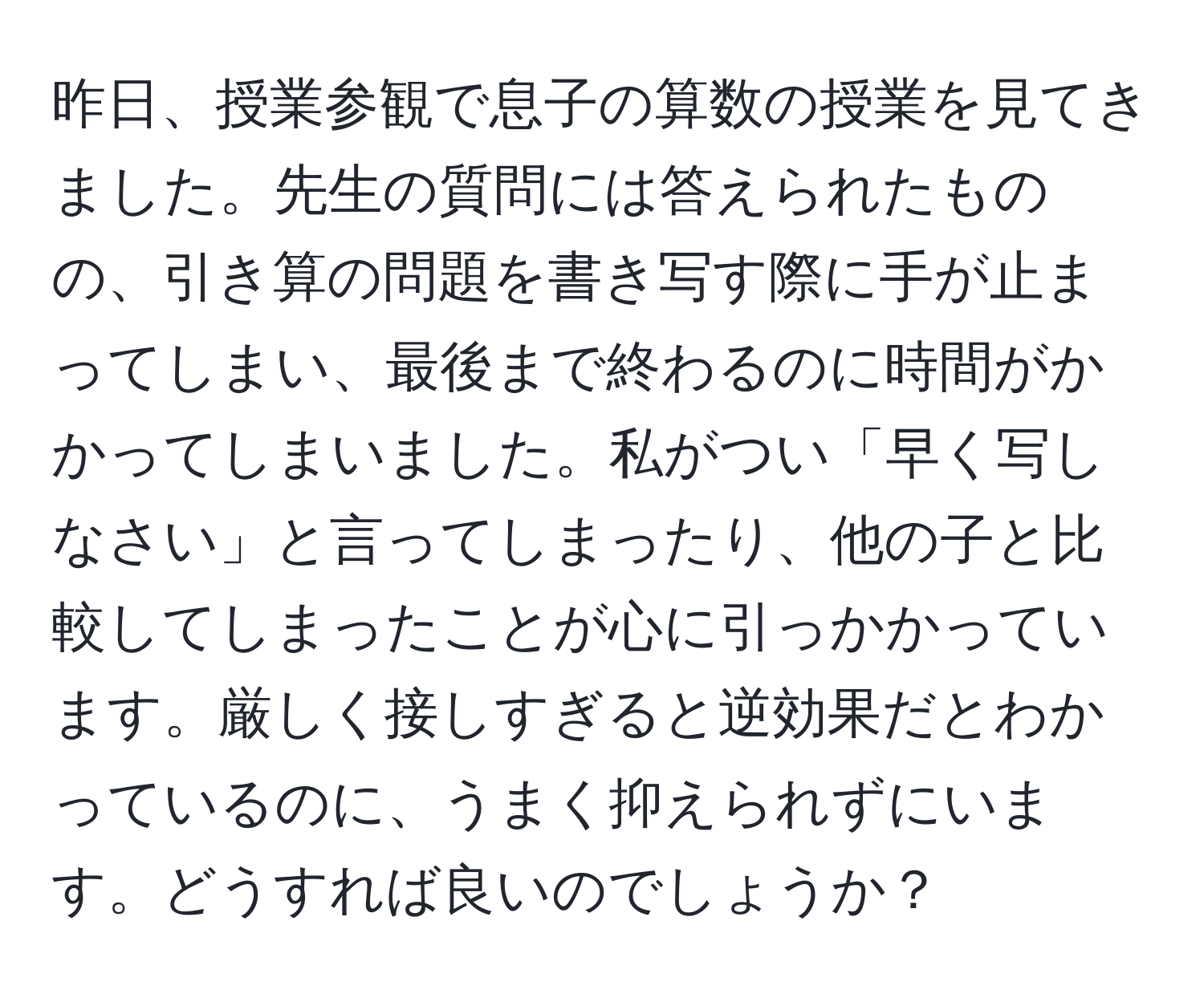 昨日、授業参観で息子の算数の授業を見てきました。先生の質問には答えられたものの、引き算の問題を書き写す際に手が止まってしまい、最後まで終わるのに時間がかかってしまいました。私がつい「早く写しなさい」と言ってしまったり、他の子と比較してしまったことが心に引っかかっています。厳しく接しすぎると逆効果だとわかっているのに、うまく抑えられずにいます。どうすれば良いのでしょうか？