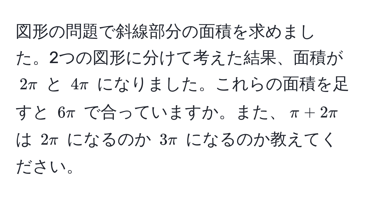 図形の問題で斜線部分の面積を求めました。2つの図形に分けて考えた結果、面積が $2π$ と $4π$ になりました。これらの面積を足すと $6π$ で合っていますか。また、$π + 2π$ は $2π$ になるのか $3π$ になるのか教えてください。