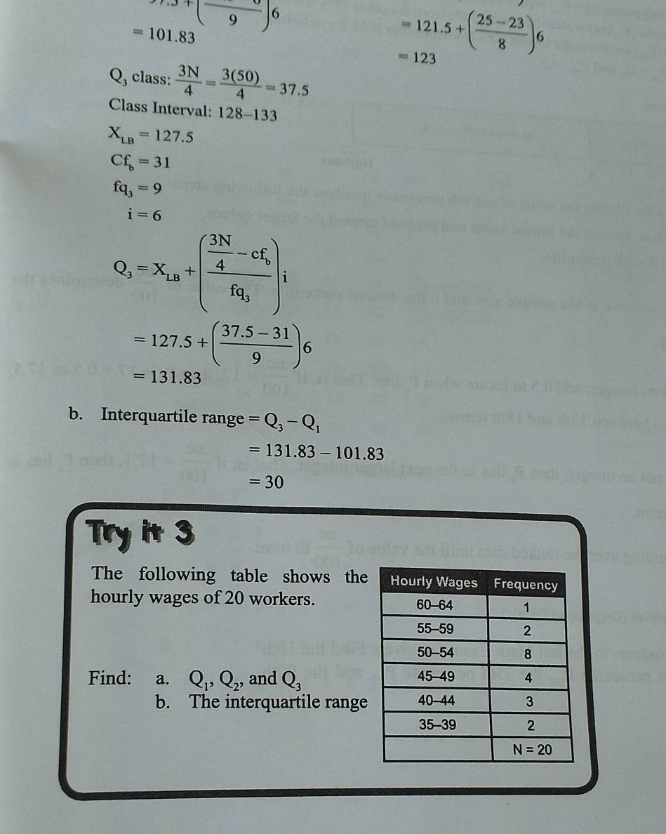 9.9+(frac 9)6
=101.83
=121.5+( (25-23)/8 )6
=123
Q class:  3N/4 = 3(50)/4 =37.5
Class Interval: 128-133
X_LB=127.5
Cf_b=31
fq_3=9
i=6
Q_3=x_10+(frac  3N/4 -cf_bfq_3)i
=127.5+( (37.5-31)/9 )6
=131.83
b. Interquartile range =Q_3-Q_1
=131.83-101.83
=30
Try it 3
The following table shows the
hourly wages of 20 workers. 
Find: a. Q_1,Q_2 , and Q_3
b. The interquartile range