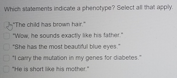 Which statements indicate a phenotype? Select all that apply.
-"The child has brown hair."
"Wow, he sounds exactly like his father."
"She has the most beautiful blue eyes."
"I carry the mutation in my genes for diabetes."
"He is short like his mother."