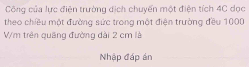 Công của lực điện trường dịch chuyến một điện tích 4C dọc 
theo chiều một đường sức trong một điện trường đều 1000
V/m trên quãng đường dài 2 cm là 
Nhập đáp án