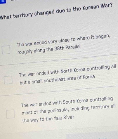 =
What territory changed due to the Korean War?
The war ended very close to where it began,
roughly along the 38th Parallel
The war ended with North Korea controlling all
but a small southeast area of Korea
The war ended with South Korea controlling
most of the peninsula, including territory all
the way to the Yalu River