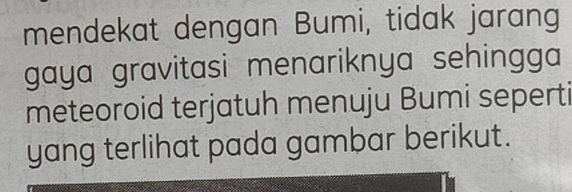 mendekat dengan Bumi, tidak jarang 
gaya gravitasi menariknya sehingga 
meteoroid terjatuh menuju Bumi seperti 
yang terlihat pada gambar berikut.