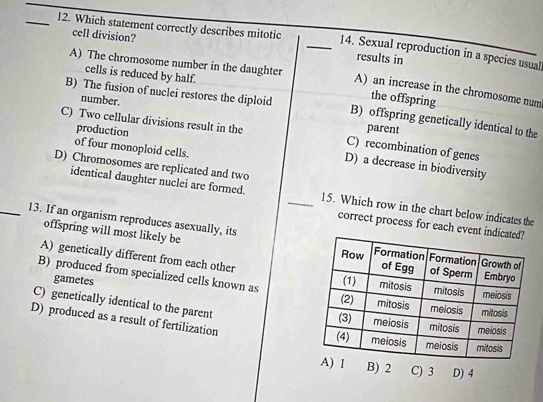 I2. Which statement correctly describes mitotic
cell division? _results in
14. Sexual reproduction in a species usual
A) The chromosome number in the daughter
cells is reduced by half.
A) an increase in the chromosome num
B) The fusion of nuclei restores the diploid
the offspring
number. parent
C) Two cellular divisions result in the
B) offspring genetically identical to the
production
of four monoploid cells.
C) recombination of genes
D) a decrease in biodiversity
D) Chromosomes are replicated and two
identical daughter nuclei are formed. _15. Which row in the chart below indicates the
correct process for each event 
offspring will most likely be
_13. If an organism reproduces asexually, its
A) genetically different from each other
B) produced from specialized cells known as
gametes
C) genetically identical to the parent
D) produced as a result of fertilization 
B) 2 C) 3 D) 4