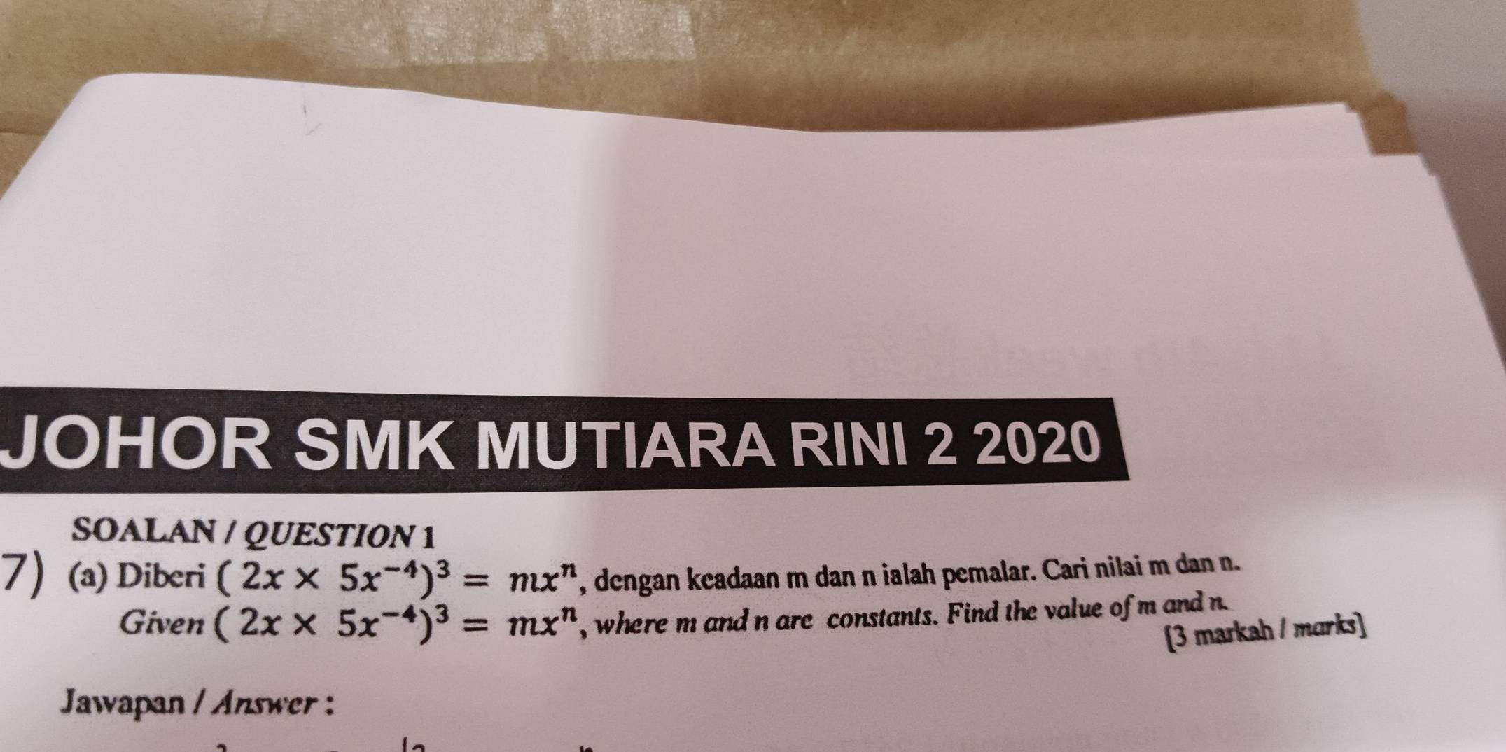 JOHOR SMK MUTIARA RINI 2 2020 
SOALAN / QUESTION 1 
7 (a) Diberi (2x* 5x^(-4))^3=mx^n , dengan keadaan m dan n ialah pemalar. Cari nilai m dan n. 
Given (2x* 5x^(-4))^3=mx^n , where m and n are constants. Find the value of m and n
[3 markah / marks] 
Jawapan / Answer :