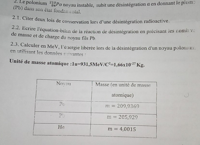 Le polonium _(84)^(210)P Po noyau instable, subit une désintégration α en donnant le plom:
(Pb) dans son état fondamental.
2.1. Citer deux lois de conservation lors d'une désintégration radioactive.
2.2. Ecrire l'équation-bilan de la réaction de désintégration en précisant les nomben
de masse et de charge du noyau fils Pb.
2.3. Calculer en MeV, l'énergie libérée lors de la désintégration d'un noyau polomur
en utilisant les données suivantes :
Unité de masse atomique : 1u=931 ,5Me V/C^2=1,66* 10^(-27)Kg.