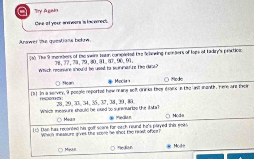 a Try Again
One of your answers is incorrect.
Answer the questions below.
(a) The 9 members of the swim team completed the following numbers of laps at today's practice:
76, 77, 78, 79, 80, 81, 87, 90, 91.
Which measure should be used to summarize the data?
Mean Median Mode
(b) In a survey, 9 people reported how many soft drinks they drank in the last month. Here are their
responses:
28, 29, 33, 34, 35, 37, 38, 39, 88,
Which measure should be used to summarize the data?
Mean Median Mode
(c) Dan has recorded his golf score for each round he's played this year.
Which measure gives the score he shot the most often?
Mean Median Mode