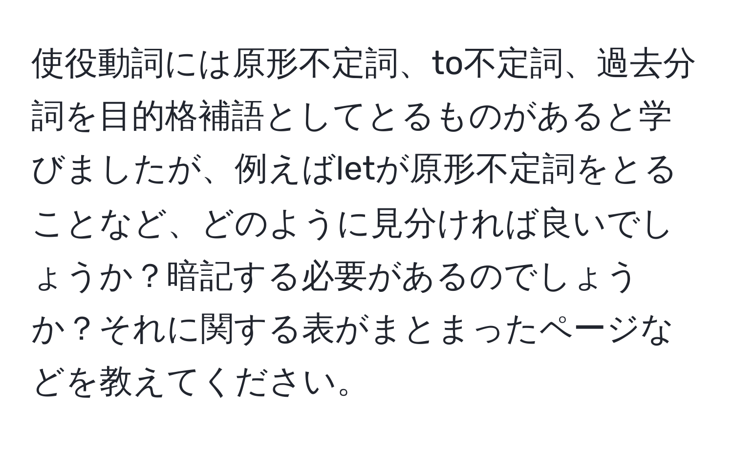 使役動詞には原形不定詞、to不定詞、過去分詞を目的格補語としてとるものがあると学びましたが、例えばletが原形不定詞をとることなど、どのように見分ければ良いでしょうか？暗記する必要があるのでしょうか？それに関する表がまとまったページなどを教えてください。