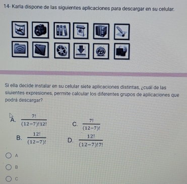 14- Karla dispone de las siguientes aplicaciones para descargar en su celular.
Si ella decide instalar en su celular siete aplicaciones distintas, ¿cuál de las
siuientes expresiones, permite calcular los diferentes grupos de aplicaciones que
podrá descargar?
A.  7!/(12-7)!12!  C.  7!/(12-7)! 
B.  12!/(12-7)!  D.  12!/(12-7)!7! 
A
B
C