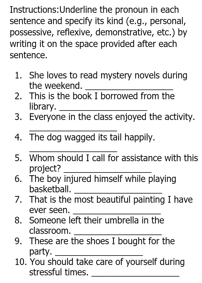 the pronoun in each 
sentence and specify its kind (e.g., personal, 
possessive, reflexive, demonstrative, etc.) by 
writing it on the space provided after each 
sentence. 
1. She loves to read mystery novels during 
the weekend._ 
2. This is the book I borrowed from the 
library._ 
3. Everyone in the class enjoyed the activity. 
_ 
4. The dog wagged its tail happily. 
_ 
5. Whom should I call for assistance with this 
project?_ 
6. The boy injured himself while playing 
basketball._ 
7. That is the most beautiful painting I have 
ever seen._ 
8. Someone left their umbrella in the 
classroom._ 
9. These are the shoes I bought for the 
party._ 
10. You should take care of yourself during 
stressful times._