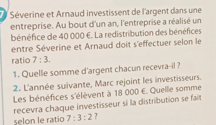 Séverine et Arnaud investissent de l'argent dans une 
entreprise. Au bout d’un an, l'entreprise a réalisé un 
bénéfice de 40 000 €. La redistribution des bénéfices 
entre Séverine et Arnaud doit s'effectuer selon le 
ratio 7:3. 
1. Quelle somme d’argent chacun recevra-il ? 
2. L'année suivante, Marc rejoint les investisseurs. 
Les bénéfices s'élèvent à 18 000 €. Quelle somme 
recevra chaque investisseur si la distribution se fait 
selon le ratio 7:3:2 ?