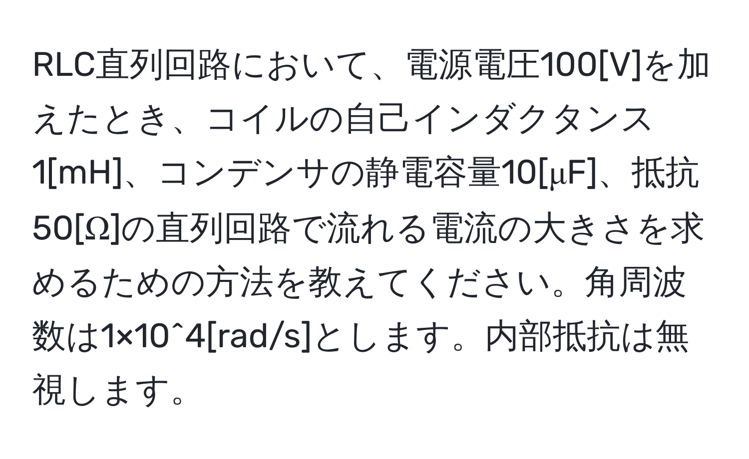 RLC直列回路において、電源電圧100[V]を加えたとき、コイルの自己インダクタンス1[mH]、コンデンサの静電容量10[μF]、抵抗50[Ω]の直列回路で流れる電流の大きさを求めるための方法を教えてください。角周波数は1×10^4[rad/s]とします。内部抵抗は無視します。