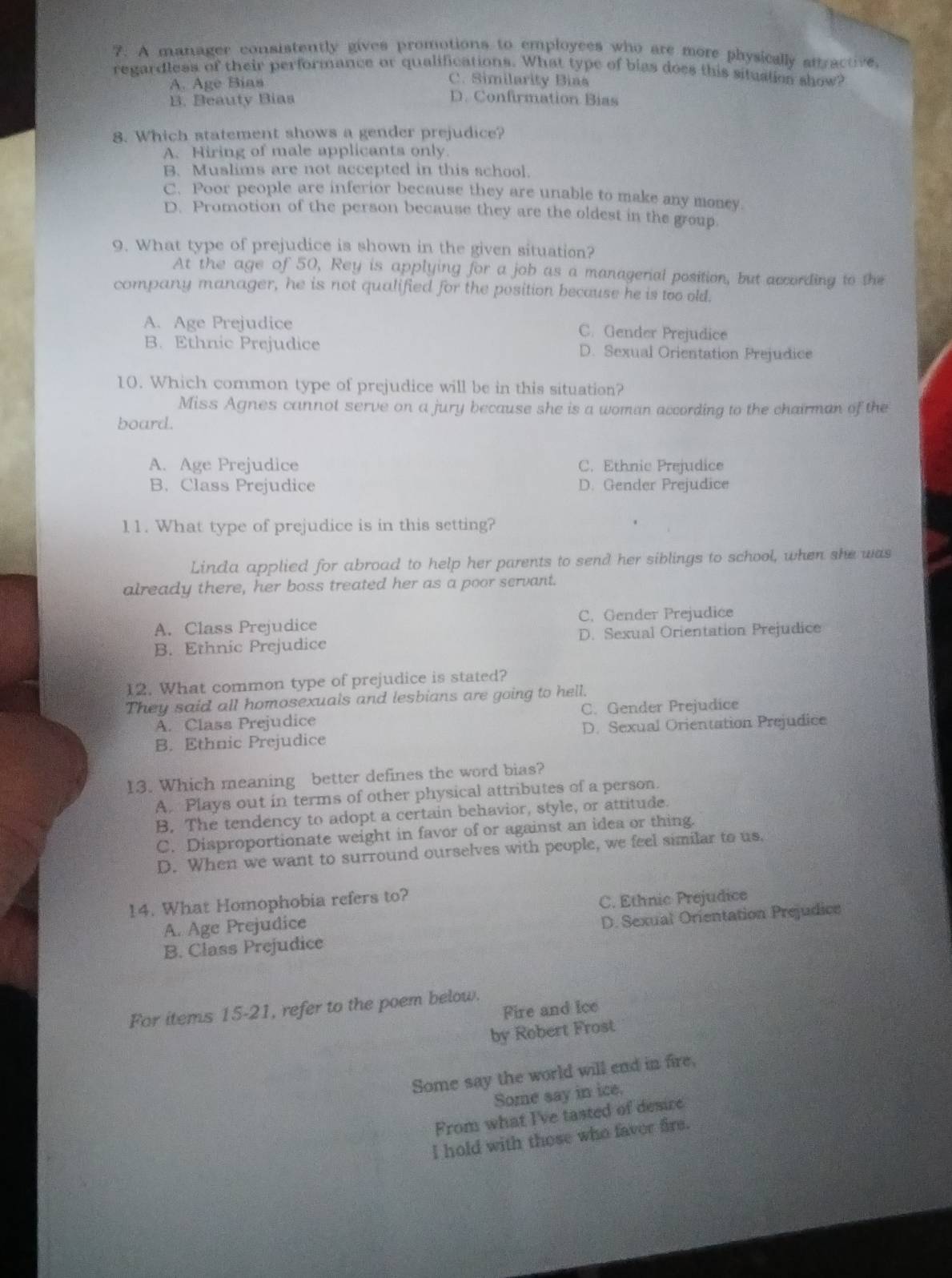 A manager consistently gives promotions to employees who are more physically afractre.
regardless of their performance or qualifications. What type of bias does this situstion show?
C. Similarity Bias
A. Age Bias D. Confirmation Bias
B. Beauty Bias
8. Which statement shows a gender prejudice?
A. Hiring of male applicants only.
B. Muslims are not accepted in this school.
C. Poor people are inferior because they are unable to make any money
D. Promotion of the person because they are the oldest in the group
9. What type of prejudice is shown in the given situation?
At the age of 50, Rey is applying for a job as a managerial position, but according to the
company manager, he is not qualified for the position because he is too old.
A. Age Prejudice C. Gender Prejudice
B. Ethnic Prejudice D. Sexual Orientation Prejudice
10. Which common type of prejudice will be in this situation?
Miss Agnes cannot serve on a jury because she is a woman according to the chairman of the
board.
A. Age Prejudice C. Ethnie Prejudice
B. Class Prejudice D. Gender Prejudice
1 1. What type of prejudice is in this setting?
Linda applied for abroad to help her parents to send her siblings to school, when she was
already there, her boss treated her as a poor servant.
A. Class Prejudice C. Gender Prejudice
B. Ethnic Prejudice D. Sexual Orientation Prejudice
12. What common type of prejudice is stated?
They said all homosexuals and lesbians are going to hell.
A. Class Prejudice C. Gender Prejudice
B. Ethnic Prejudice D. Sexual Orientation Prejudice
13. Which meaning better defines the word bias?
A. Plays out in terms of other physical attributes of a person.
B. The tendency to adopt a certain behavior, style, or attitude.
C. Disproportionate weight in favor of or against an idea or thing.
D. When we want to surround ourselves with people, we feel similar to us,
14. What Homophobia refers to?
C. Ethnic Prejudice
A. Age Prejudice
B. Class Prejudice D.Sexual Orientation Prejudice
For items 15-21, refer to the poem below.
Fire and Ice
by Robert Frost
Some say the world will end in fire,
Some say in ice.
From what I've tasted of desire
I hold with those who faver fire.