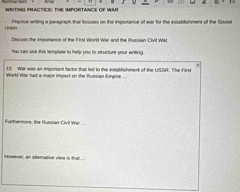 Normal text + Arial - 11 + B 9 A 
+ 
WRITING PRACTICE: THE IMPORTANCE OF WAR 
Practice writing a paragraph that focuses on the importance of war for the establishment of the Soviet 
Union. 
Discuss the importance of the First World War and the Russian Civil War. 
You can use this template to help you to structure your writing. 
13. War was an important factor that led to the establishment of the USSR. The First 
World War had a major impact on the Russian Empire.... 
Furthermore, the Russian Civil War 
However, an alternative view is that