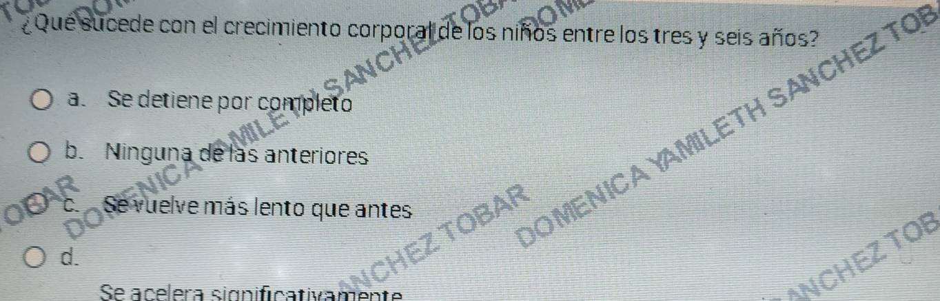 ¿Que sucede con el crecimiento corporal de los niños entre los tres y seis años?
the
a. Se detiene por completo
b. Ninguna de las anteriores
o. Se vuelve más lento que antes
OMENICAYAMILETH SANCHEZ TO
d.
HEZ TOBAF
Se acelera significativamente
ANCHEZ TO