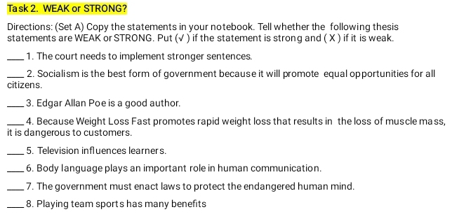 Ta sk 2. WEAK or STRONG? 
Directions: (Set A) Copy the statements in your notebook. Tell whether the following thesis 
statements are WEAK or STRONG. Put (√ ) if the statement is strong and ( X ) if it is weak. 
_1. The court needs to implement stronger sentences. 
_2. Socialism is the best form of government because it will promote equal opportunities for all 
citizens. 
_3. Edgar Allan Poe is a good author. 
_4. Because Weight Loss Fast promotes rapid weight loss that results in the loss of muscle mass, 
it is dangerous to customers. 
_5. Television influences learners. 
_6. Body language plays an important role in human communication. 
_7. The government must enact laws to protect the endangered human mind. 
_8. Playing team sports has many benefits