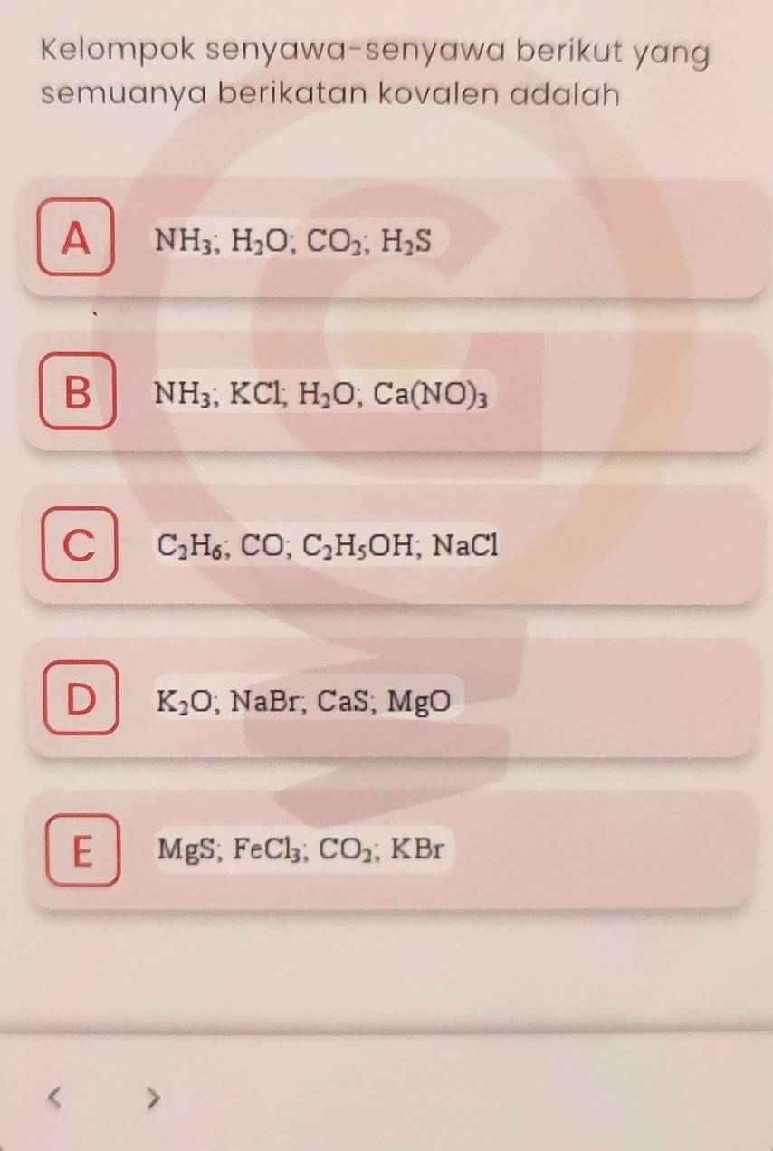 Kelompok senyawa-senyawa berikut yang
semuanya berikatan kovalen adalah
A NH_3; H_2O; CO_2; H_2S
B NH_3; KCl; H_2O; Ca(NO)_3
C C_2H_6; CO; C_2H_5OH; NaCl
D K_2O | NaBr; CaS; MgO
E MgS, 4 Cl_3; CO_2; KBr