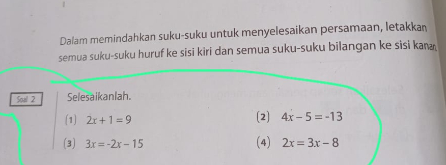 Dalam memindahkan suku-suku untuk menyelesaikan persamaan, letakkan 
semua suku-suku huruf ke sisi kiri dan semua suku-suku bilangan ke sisi kana 
Soal 2 Selesaikanlah. 
(1) 2x+1=9
(2) 4x-5=-13
(3) 3x=-2x-15 (4) 2x=3x-8