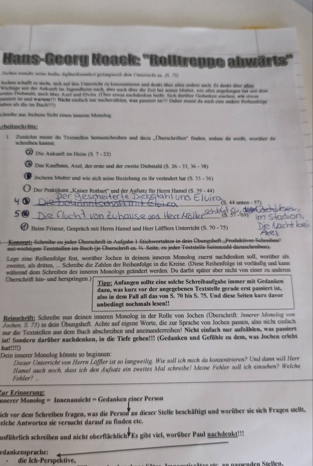 Hans-Georg Noack: ''Rolltreppe abwärts''
Jochen wandte seine halbe Aufmerksamkeit gelangweilt dem Unterricht zu. (S. 75)
Jochen schaff es nicht, sich auf den Unterricht zu konzentrieren und denkt über alles andere nach. Er denkt über alles
Wichtige seit der Ankunft im Jugendheim nach, aber auch über die Zei bei seiner Mutter, wie alles angefangen hat seit dem
ersten Diebstahl, auch über Axel und Elvira. (Über etwas nachdenken heißt. Sich darüber Gedanken machen, wie etwas
passiert ist und warum!!! Nicht einfach nur nacherzählen, was passiert ist!!! Daher musst du auch eine andere Reihenfolge
aben als die im Buch!!!)
Schreibe aus Jochens Sicht einen inneren Monolog.
rbeitsschritte:
1. Zunächst musst du Textstellen herausschreiben und dazu „Überschriften'' finden, sodass du weißt, worüber du
schreiben kannst:
② Die Ankunft im Heim (S. 7 - 22)
Das Kaufhaus, Axel, der erste und der zweite Diebstahl (S. 26 - 33, 36 - 38)
Jochens Mutter und wie sich seine Beziehung zu ihr verändert hat (S. 33 - 36)
Der Praktikant „Kaiser Rotbart“ und der Aufsatz für Herrn Hamel (S. 39 - 44)
y ①
_(S. 44 unten - 57)
_
5 (S. 57 -'69)
D Beim Friseur, Gespräch mit Herrn Hamel und Herr Löfflers Unterricht (S. 70 - 75)
Konzept: Schreibe zu jeder Überschrift in Aufgabe 1 Stichwortsätze in dein Übungsheft „Produktives Schreiben'
mit wichtigen Textstellen im Buch (je Überschrift ca. ¾ Seite, zu jeder Textstelle Seitenzahl dazuschreiben).
Lege eine Reihenfolge fest, worüber Jochen in deinem inneren Monolog zuerst nachdenken soll, worüber als
zweites, als drittes, ... Schreibe die Zahlen der Reihenfolge in die Kreise. (Diese Reihenfolge ist vorläufig und kann
während dem Schreiben des inneren Monologs geändert werden. Du darfst später aber nicht von einer zu anderen
Überschrift hin- und herspringen.) Tipp: Anfangen sollte eine solche Schreibaufgabe immer mit Gedanken
dazu, was kurz vor der angegebenen Textstelle gerade erst passiert ist,
also in dem Fall all das von S. 70 bis S. 75. Und diese Seiten kurz davor
unbedingt nochmals lesen!!
Reinschrift: Schreibe nun deinen inneren Monolog in der Rolle von Jochen (Überschrift: Innerer Monolog von
Jochen, S. 75) in dein Übungsheft. Achte auf eigene Worte, die zur Sprache von Jochen passen, also nicht einfach
nur die Textstellen aus dem Buch abschreiben und aneinanderreihen! Nicht einfach nur aufzählen, was passiert
ist! Sondern darüber nachdenken, in die Tiefe gehen!!! (Gedanken und Gefühle zu dem, was Jochen erlebt
hat!!!!)
Dein innerer Monolog könnte so beginnen:
Dieser Unterricht von Herrn Löffler ist so langweilig. Wie soll ich mich da konzentrieren? Und dann will Herr
Hamel auch noch, dass ich den Aufsatz ein zweites Mal schreibe! Meine Fehler soll ich einsehen? Welche
Fehler? ...
Zür Erinnerung:
nnerer Monolog = Innenansicht = Gedanken einer Person
sich vor dem Schreiben fragen, was die Person an dieser Stelle beschäftigt und worüber sie sich Fragen stellt,
elche Antworten sie versucht darauf zu finden etc.
susführlich schreiben und nicht oberflächlich. Es gibt viel, worüber Paul nachdenkt!!!
edankensprache:
. die Ich-Perspektive,
nassen den Stellen.