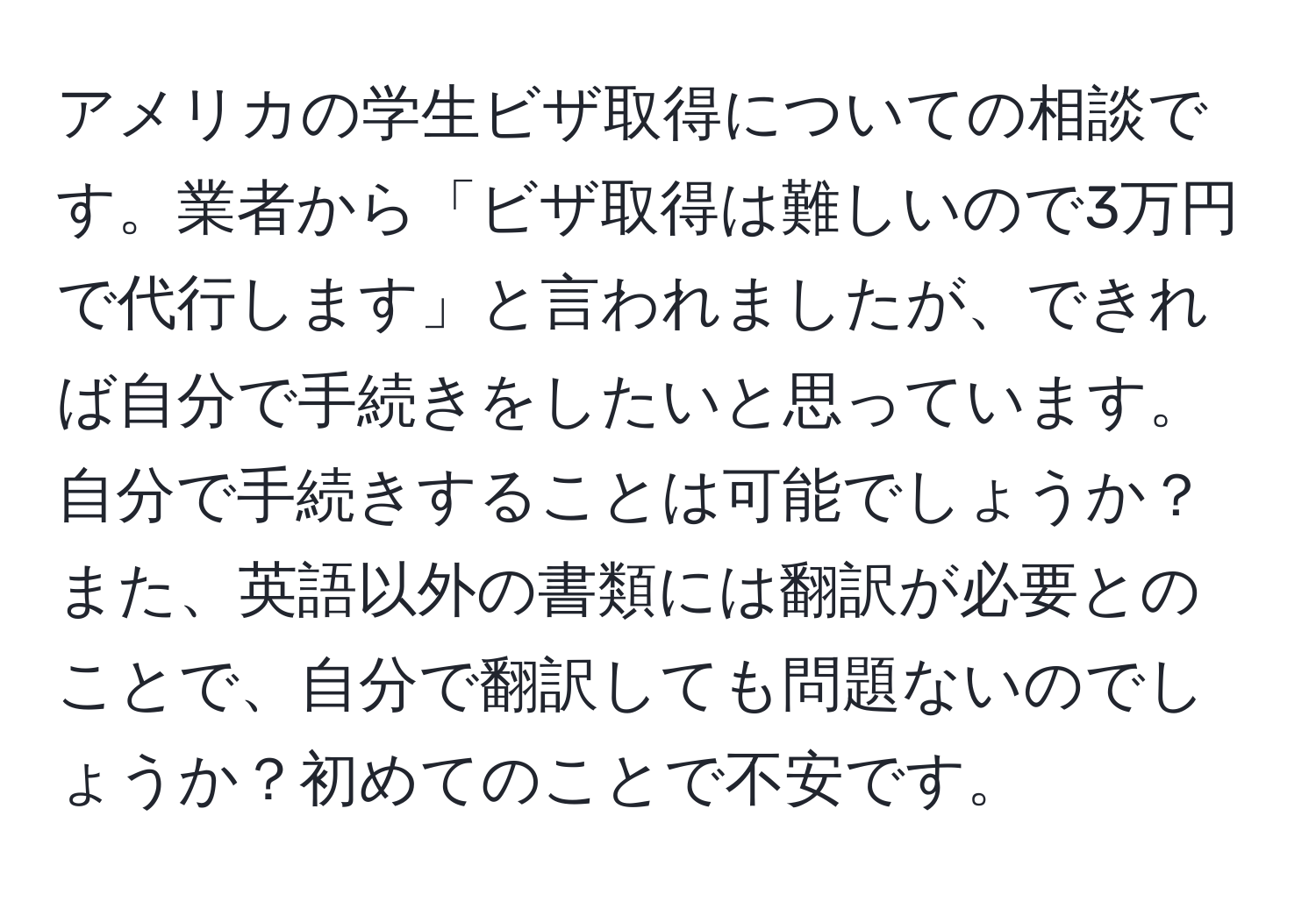 アメリカの学生ビザ取得についての相談です。業者から「ビザ取得は難しいので3万円で代行します」と言われましたが、できれば自分で手続きをしたいと思っています。自分で手続きすることは可能でしょうか？また、英語以外の書類には翻訳が必要とのことで、自分で翻訳しても問題ないのでしょうか？初めてのことで不安です。