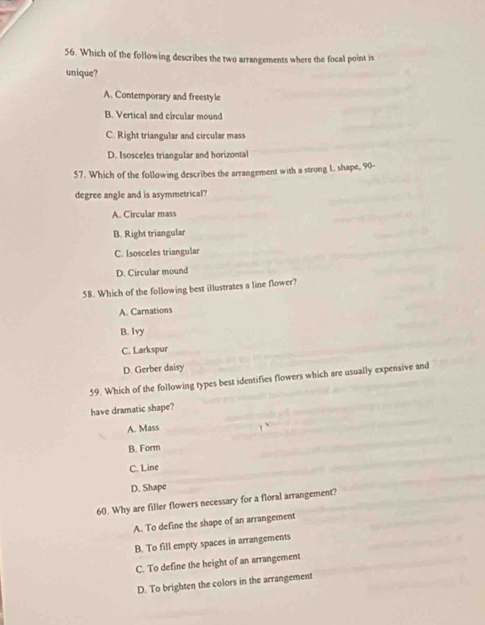 Which of the following describes the two arrangements where the focal point is
unique?
A. Contemporary and freestyle
B. Vertical and circular mound
C. Right triangular and circular mass
D. Isosceles triangular and horizontal
57. Which of the following describes the arrangement with a strong L shape, 90-
degree angle and is asymmetrical?
A. Circular mass
B. Right triangular
C. Isosceles triangular
D. Circular mound
58. Which of the following best illustrates a line flower?
A. Carnations
B. Ivy
C. Larkspur
D. Gerber daisy
59. Which of the following types best identifies flowers which are usually expensive and
have dramatic shape?
A. Mass
B. Form
C. Line
D. Shape
60. Why are filler flowers necessary for a floral arrangement?
A. To define the shape of an arrangement
B. To fill empty spaces in arrangements
C. To define the height of an arrangement
D. To brighten the colors in the arrangement