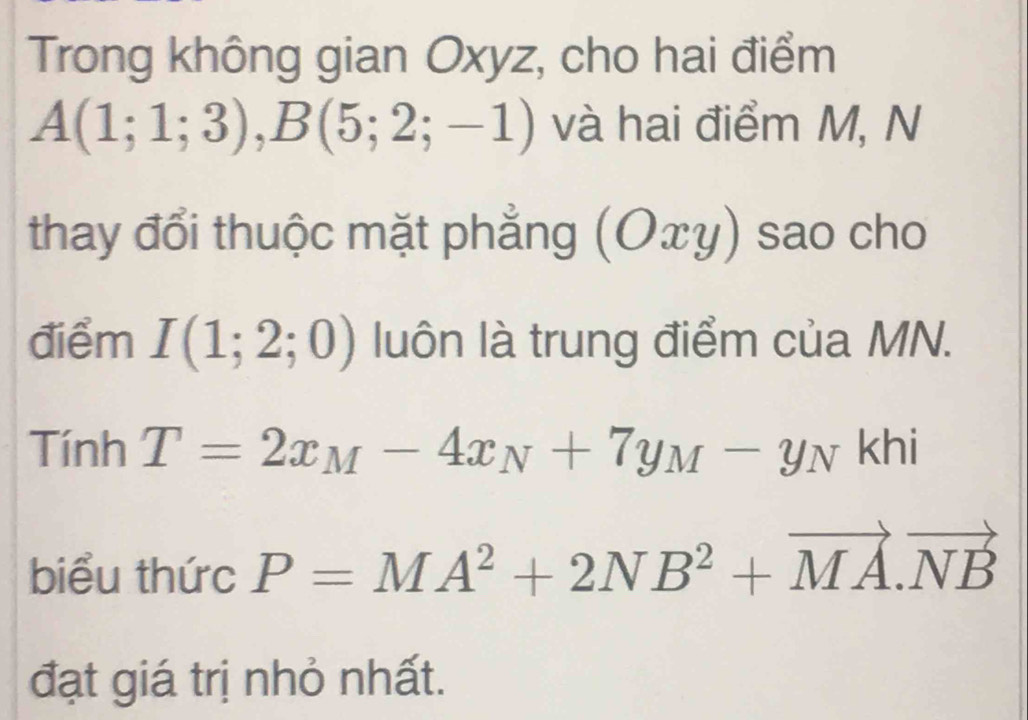 Trong không gian Oxyz, cho hai điểm
A(1;1;3), B(5;2;-1) và hai điểm M, N 
thay đổi thuộc mặt phẳng (Oxy) sao cho 
điểm I(1;2;0) luôn là trung điểm của MN. 
Tính T=2x_M-4x_N+7y_M-y_N khi 
biểu thức P=MA^2+2NB^2+vector MA.vector NB
đạt giá trị nhỏ nhất.