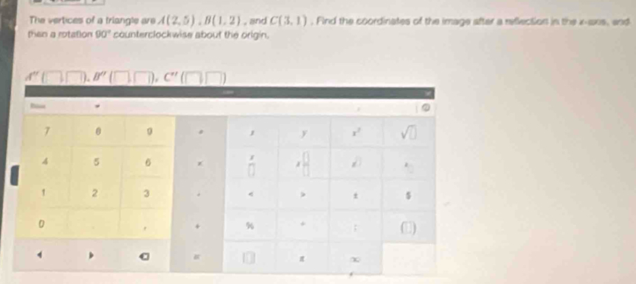 The vertices of a triangle are A(2,5),B(1,2) , and C(3,1) , Find the coordinates of the image after a reflection in the x-ans, and
then a rotation 90° counterclockwise about the origin.