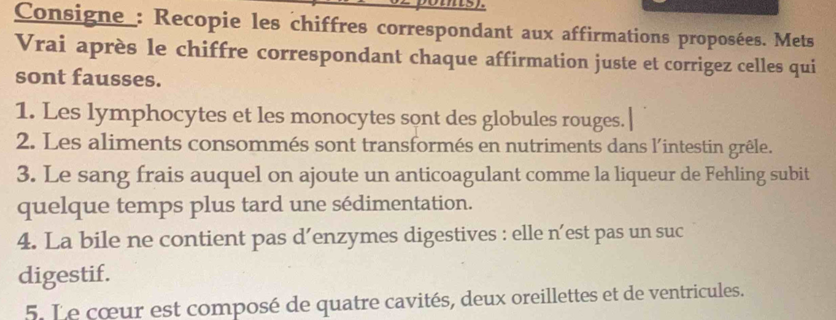 Consigne_: Recopie les chiffres correspondant aux affirmations proposées. Mets 
Vrai après le chiffre correspondant chaque affirmation juste et corrigez celles qui 
sont fausses. 
1. Les lymphocytes et les monocytes sont des globules rouges. 
2. Les aliments consommés sont transformés en nutriments dans l'intestin grêle. 
3. Le sang frais auquel on ajoute un anticoagulant comme la liqueur de Fehling subit 
quelque temps plus tard une sédimentation. 
4. La bile ne contient pas d’enzymes digestives : elle n’est pas un suc 
digestif. 
5. Le cœur est composé de quatre cavités, deux oreillettes et de ventricules.