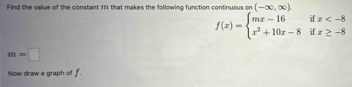 Find the value of the constant 772 that makes the following function continuous on (-∈fty ,∈fty ).
f(x)=beginarrayl mx-16ifx
m=□
Now draw a graph of f.