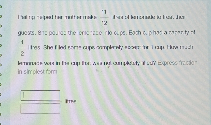 Peiling helped her mother make  11/12  litres of lemonade to treat their 
guests. She poured the lemonade into cups. Each cup had a capacity of
 1/2  litres. She filled some cups completely except for 1 cup. How much 
lemonade was in the cup that was not completely filled? Express fraction 
in simplest form
 □ /□   litres