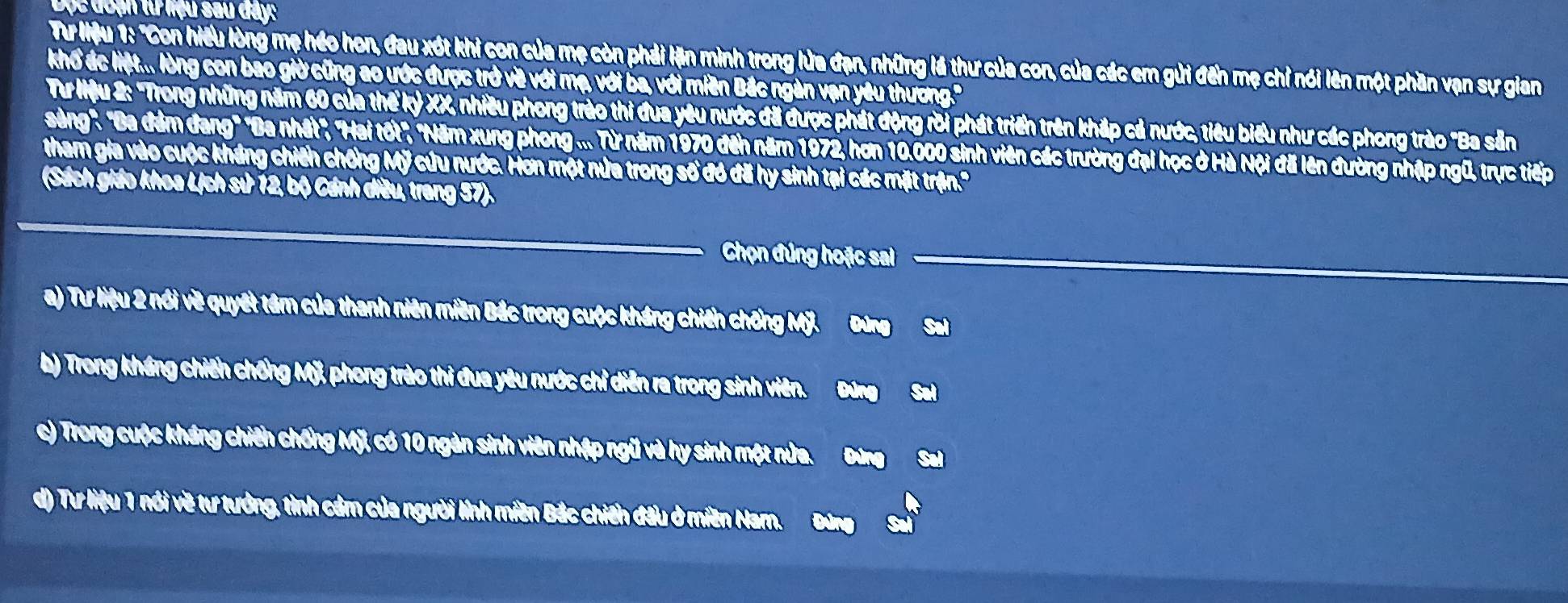 Độc đoạn tư liệu sau đây: 
Tư liệu 1: "Con hiệu lòng mẹ héo hon, đau xót khi con của mẹ còn phải lặn mình trong lửa đạn, những lá thư của con, của các em gửi đến mẹ chỉ nói lên một phần vạn sự gian 
khổ ác liệt... lòng con bao giờ cũng ao ước được trở về với mạ, với ba, với miền Bắc ngàn vạn yêu thương.' 
Từư lệu 2: "Trong những năm 60 của thế kỷ XX, nhiều phong trào thi đua yêu nước đã được phát động rời phát triển trên kháp cả nước, tiêu biểu như các phong trào "Ba sản 
sảng'. 'Ba đâm đang" "Ba nhất', "Hai tốt", "Năm xung phong ... Từ năm 1970 đến năm 1972, hơn 10.000 sinh viên các trường đại học ở Hà Nội đã lên đường nhập ngũ, trực tiếp 
tham gia vào cuộc kháng chiến chống Mỹ cứu nước. Hơn một nửa trong số đó đã hy sinh tại các mặt trận.' 
(Sách giáo khoa Lịch sử 12, bộ Cánh diều, trang 57). 
Chọn đúng hoặc sai 
a) Tư liệu 2 nói về quyết tâm của thanh niên miền Bắc trong cuộc kháng chiến chống Mỹ. Đứng Sal 
b) Trong kháng chiến chống Mỹ, phong trào thi đua yêu nước chỉ diễn ra trong sinh viên. Đứng Sal 
c) Trong cuộc kháng chiến chống Mỹ, có 10 ngàn sinh viên nhập ngũ và hy sinh một nửa. Đứng 
d) Tư liệu 1 nói về tư tướng, tình cảm của người lính miền Bắc chiến đầu ở miền Nar.
