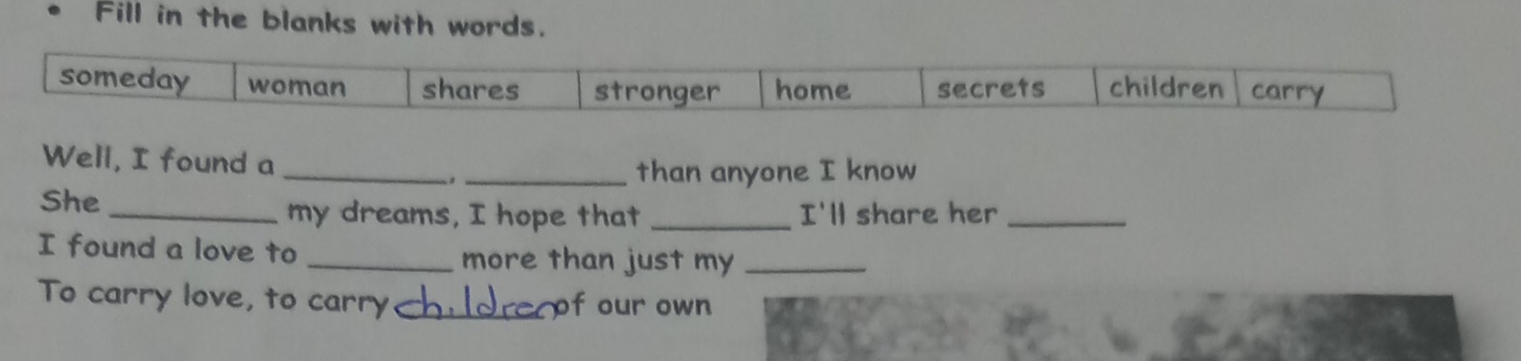 Fill in the blanks with words.
someday woman shares stronger home secrets children carry
Well, I found a
_
_than anyone I know
She _my dreams, I hope that _I'll share her_
I found a love to _more than just my_
To carry love, to carry_ of our own