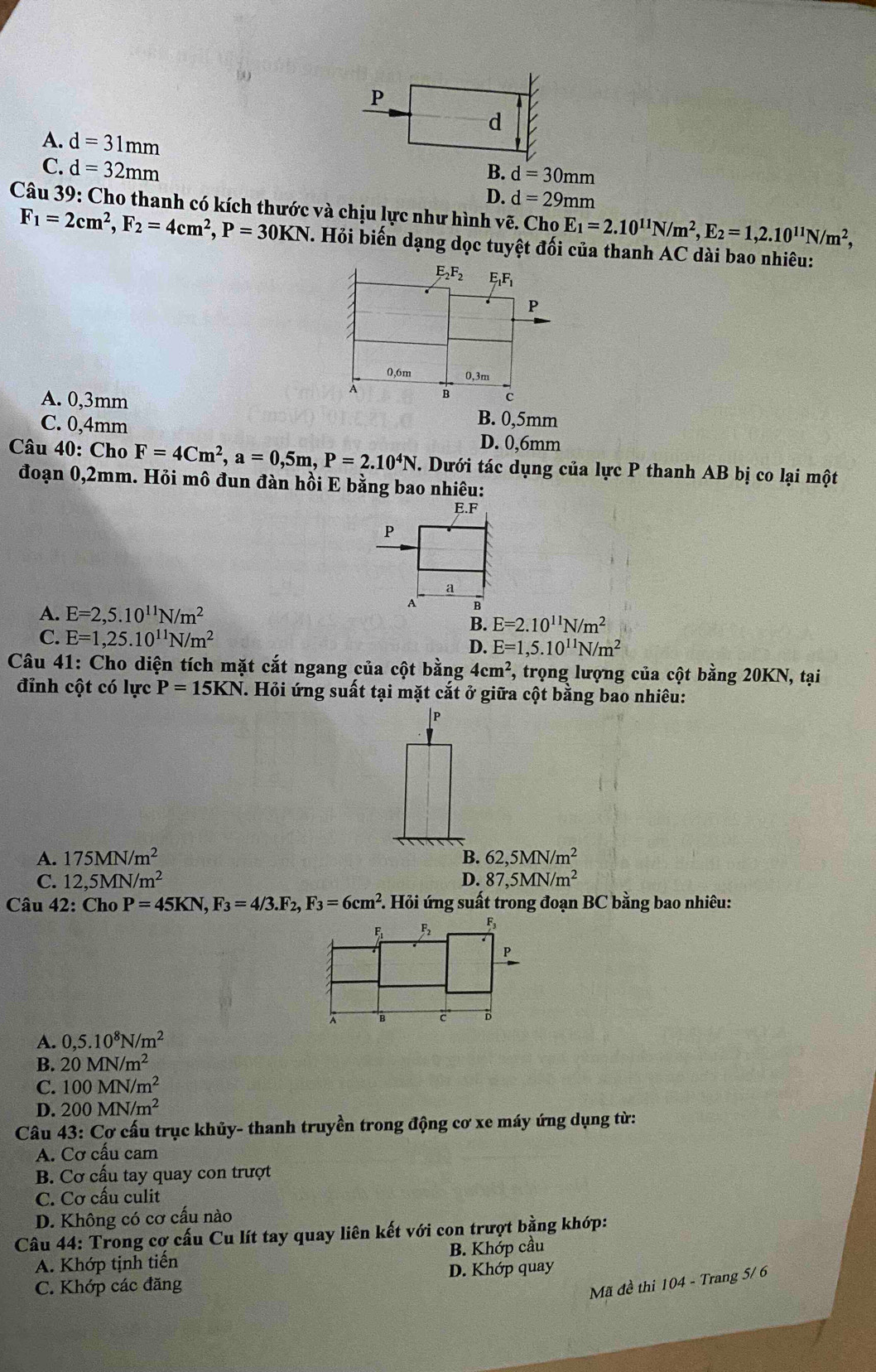 A. d=31mm
C. d=32mm
B. d=30mm
D. d=29mm
Câu 39: Cho thanh có kích thước và chịu lực như hình vẽ. Cho E_1=2.10^(11)N/m^2,E_2=1,2.10^(11)N/m^2,
F_1=2cm^2,F_2=4cm^2,P=30KN T. Hỏi biến dạng dọc tuyệt đối của thanh AC dài bao nhiêu:
A. 0,3mm B. 0,5mm
C. 0,4mm
D. 0,6mm
Câu 40: Cho F=4Cm^2,a=0,5m,P=2.10^4N. Dưới tác dụng của lực P thanh AB bị co lại một
đoạn 0,2mm. Hỏi mô đun đàn hồi E bằng bao nhiêu:
E.F
P
a
A. E=2,5.10^(11)N/m^2
A B
B. E=2.10^(11)N/m^2
C. E=1,25.10^(11)N/m^2 D. E=1,5.10^(11)N/m^2
Câu 41: Cho diện tích mặt cắt ngang của cột bằng 4cm^2 , trọng lượng của cột bằng 20KN, tại
đỉnh cột có lực P=15KN J. Hỏi ứng suất tại mặt cắt ở giữa cột bằng bao nhiêu:
|P
A. 175MN/m^2 B. 62,5MN/m^2
C. 12,5MN/m^2 D. 87,5MN/m^2
Câu 42:Cho P=45KN,F_3=4/3.F_2,F_3=6cm^2 *. Hỏi ứng suất trong đoạn BC bằng bao nhiêu:
P
A B c B
A. 0,5.10^8N/m^2
B. 20MN/m^2
C. 100MN/m^2
D. 200MN/m^2
Câu 43: Cơ cấu trục khủy- thanh truyền trong động cơ xe máy ứng dụng từ:
A. Cơ cấu cam
B. Cơ cấu tay quay con trượt
C. Cơ cấu culit
D. Không có cơ cấu nào
Câu 44: Trong cơ cấu Cu lít tay quay liên kết với con trượt bằng khớp:
A. Khớp tịnh tiến B. Khớp cầu
C. Khớp các đăng D. Khớp quay
Mã đề thi 104 - Trang 5/ 6