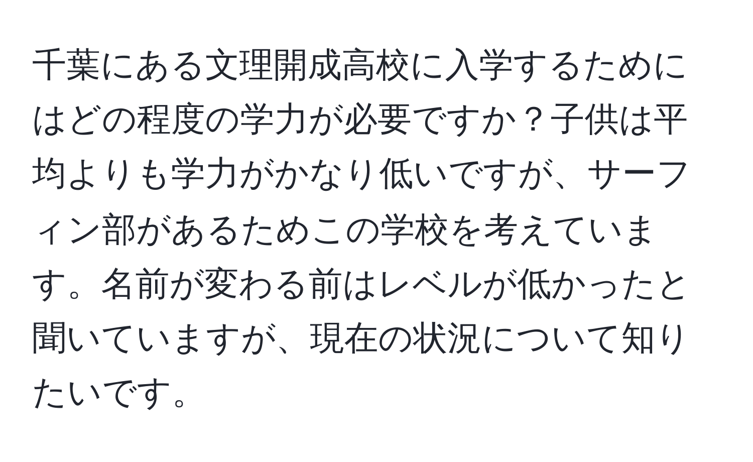 千葉にある文理開成高校に入学するためにはどの程度の学力が必要ですか？子供は平均よりも学力がかなり低いですが、サーフィン部があるためこの学校を考えています。名前が変わる前はレベルが低かったと聞いていますが、現在の状況について知りたいです。