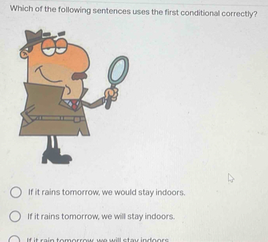 Which of the following sentences uses the first conditional correctly?
If it rains tomorrow, we would stay indoors.
If it rains tomorrow, we will stay indoors.
If it rain tomorrow we will stay indoors