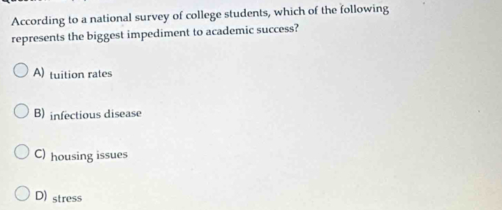 According to a national survey of college students, which of the following
represents the biggest impediment to academic success?
A) tuition rates
B) infectious disease
C) housing issues
D) stress