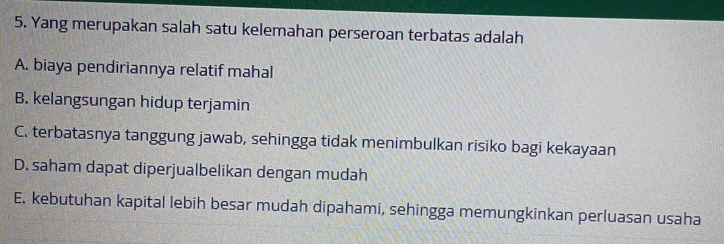 Yang merupakan salah satu kelemahan perseroan terbatas adalah
A. biaya pendiriannya relatif mahal
B. kelangsungan hidup terjamin
C. terbatasnya tanggung jawab, sehingga tidak menimbulkan risiko bagi kekayaan
D. saham dapat diperjualbelikan dengan mudah
E. kebutuhan kapital lebih besar mudah dipahami, sehingga memungkinkan perluasan usaha