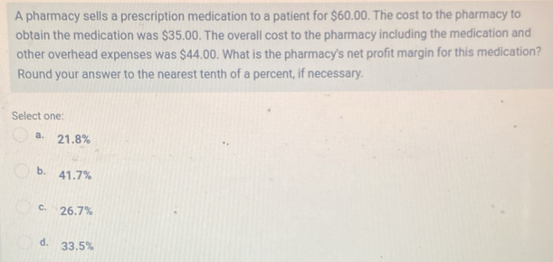 A pharmacy sells a prescription medication to a patient for $60.00. The cost to the pharmacy to
obtain the medication was $35.00. The overall cost to the pharmacy including the medication and
other overhead expenses was $44.00. What is the pharmacy's net profit margin for this medication?
Round your answer to the nearest tenth of a percent, if necessary.
Select one:
a. 21.8%
b. 41.7%
c. 26.7%
d. 33.5%